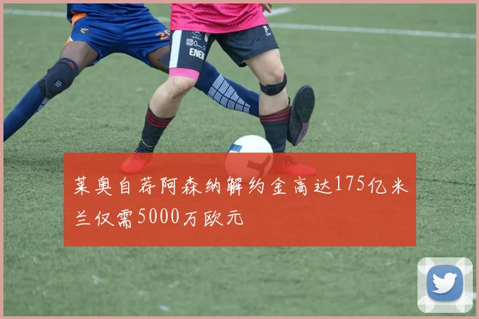 莱奥自荐阿森纳解约金高达175亿米兰仅需5000万欧元