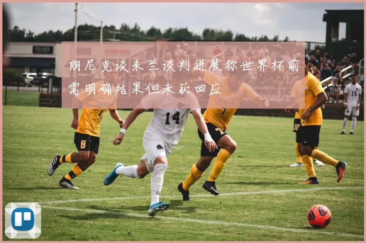 朗尼克谈米兰谈判进展称世界杯前需明确结果但未获回应