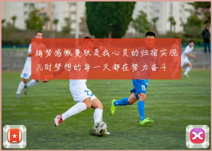梅努感慨曼联是我心灵的归宿实现儿时梦想的每一天都在努力奋斗