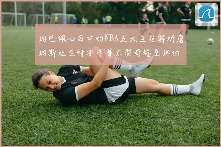姆巴佩心目中的NBA五大巨星解析詹姆斯杜兰特字母哥东契奇塔图姆的独特魅力