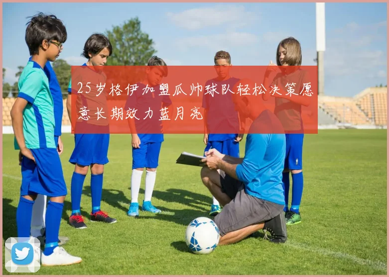 25岁格伊加盟瓜帅球队轻松决策愿意长期效力蓝月亮