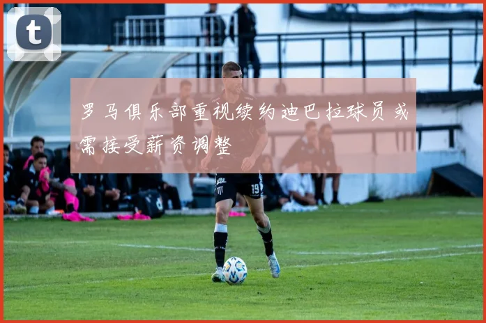 罗马俱乐部重视续约迪巴拉球员或需接受薪资调整