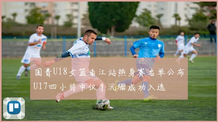 国青U18女篮南江站热身赛名单公布U17四小将中仅李沅珊成功入选