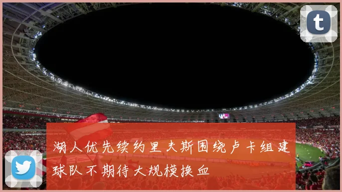 湖人优先续约里夫斯围绕卢卡组建球队不期待大规模换血