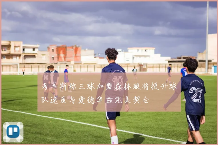 考辛斯称三球加盟森林狼将提升球队速度与爱德华兹完美契合