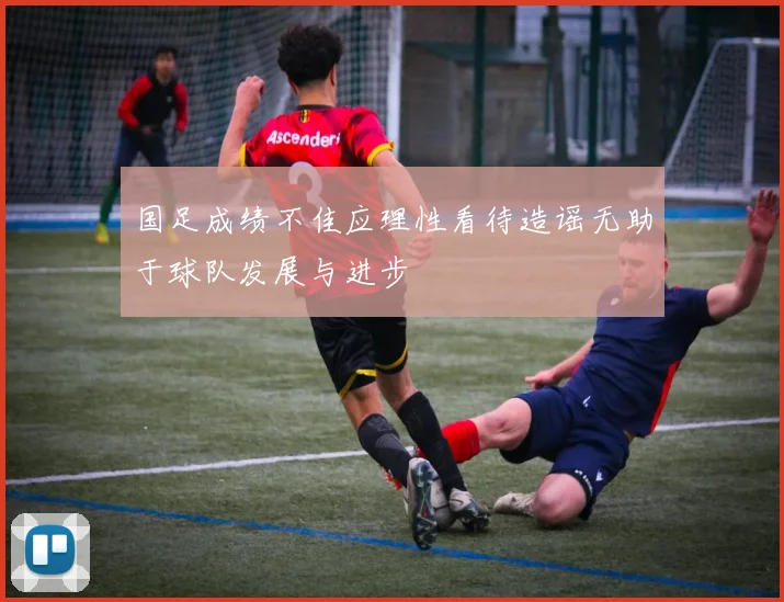 国足成绩不佳应理性看待造谣无助于球队发展与进步