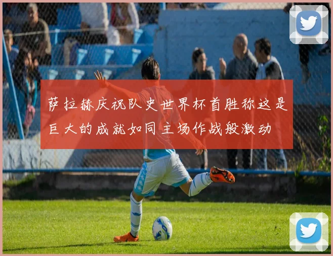 萨拉赫庆祝队史世界杯首胜称这是巨大的成就如同主场作战般激动