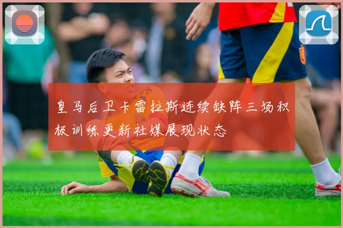 皇马后卫卡雷拉斯连续缺阵三场积极训练更新社媒展现状态