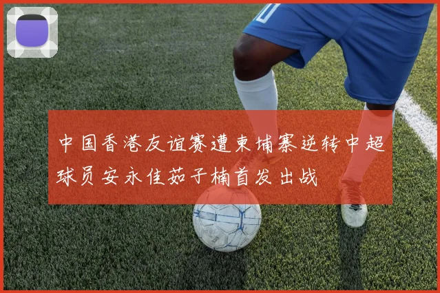 中国香港友谊赛遭柬埔寨逆转中超球员安永佳茹子楠首发出战