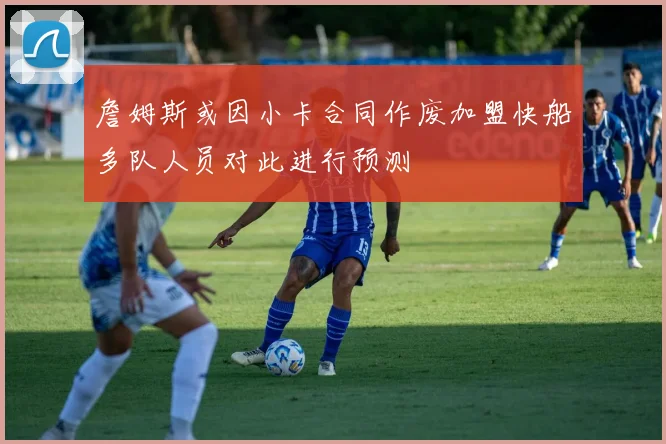 詹姆斯或因小卡合同作废加盟快船多队人员对此进行预测