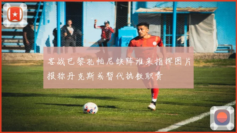 客战巴黎孔帕尼缺阵谁来指挥图片报称丹克斯或暂代执教职责