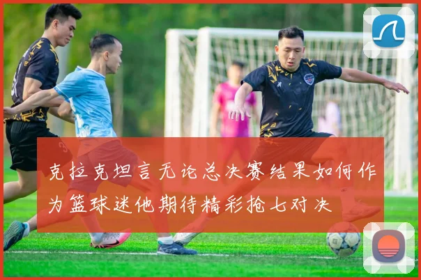 克拉克坦言无论总决赛结果如何作为篮球迷他期待精彩抢七对决