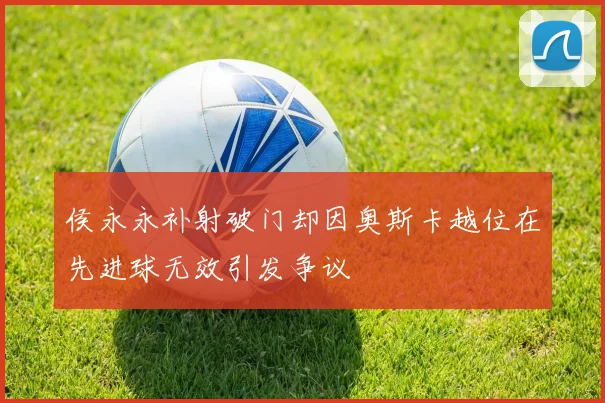 侯永永补射破门却因奥斯卡越位在先进球无效引发争议