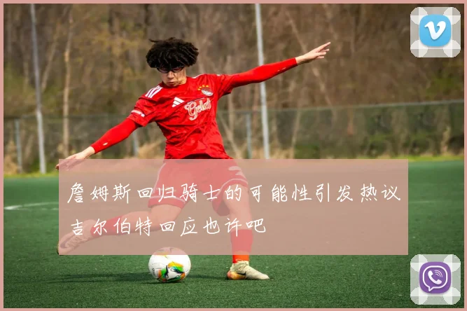 詹姆斯回归骑士的可能性引发热议吉尔伯特回应也许吧