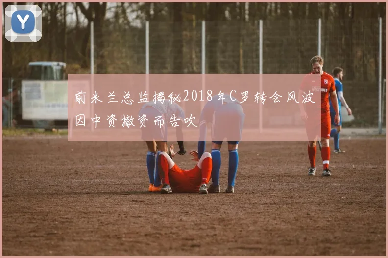 前米兰总监揭秘2018年C罗转会风波因中资撤资而告吹