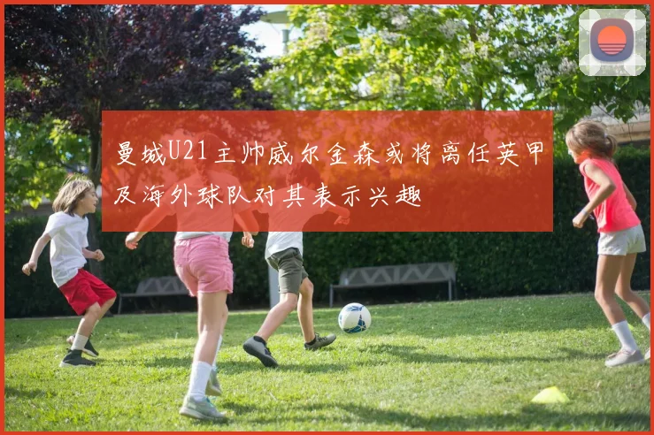 曼城U21主帅威尔金森或将离任英甲及海外球队对其表示兴趣