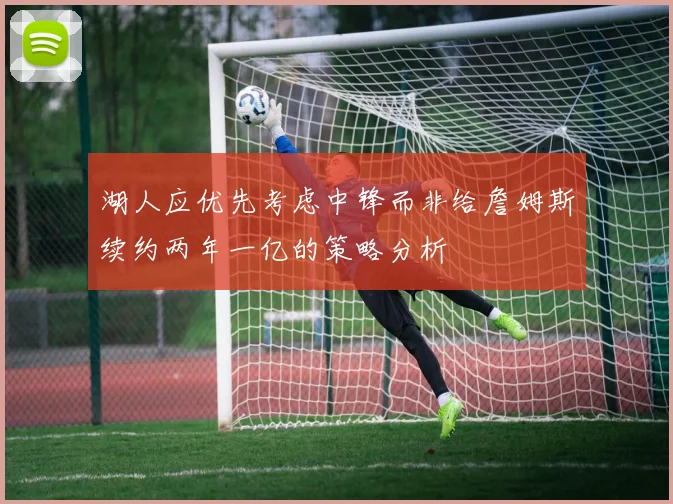 湖人应优先考虑中锋而非给詹姆斯续约两年一亿的策略分析