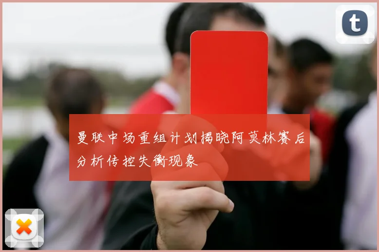 曼联中场重组计划揭晓阿莫林赛后分析传控失衡现象