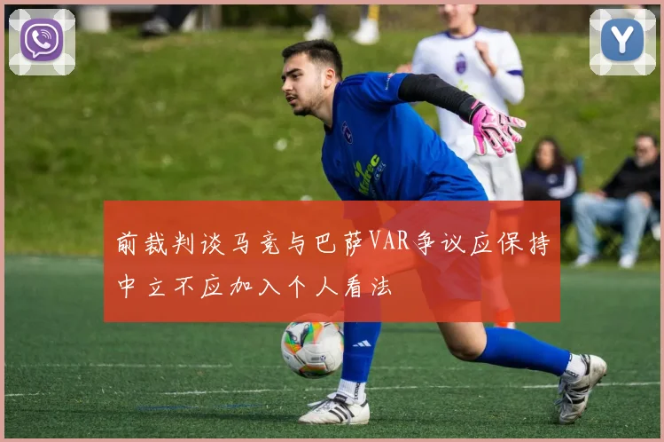 前裁判谈马竞与巴萨VAR争议应保持中立不应加入个人看法