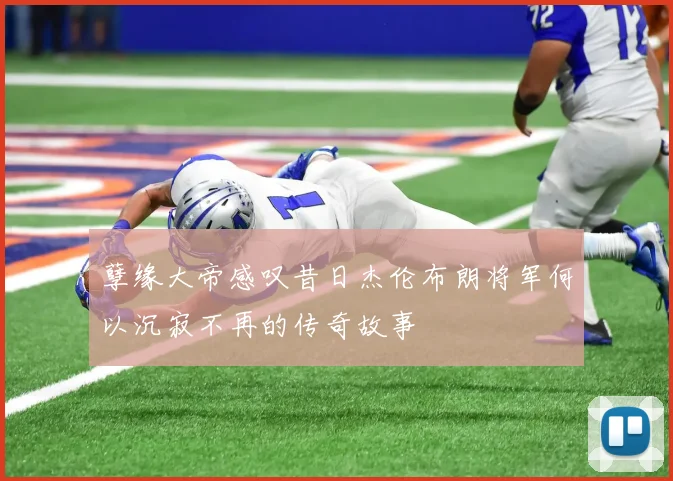 孽缘大帝感叹昔日杰伦布朗将军何以沉寂不再的传奇故事