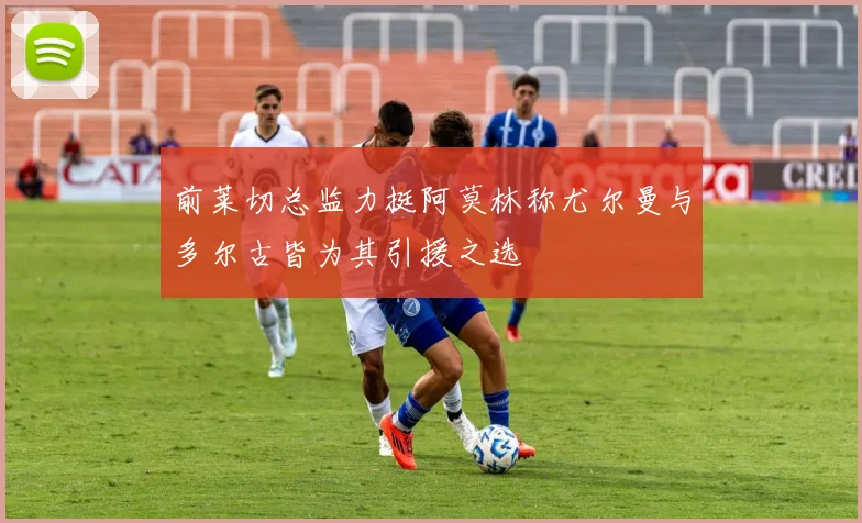 前莱切总监力挺阿莫林称尤尔曼与多尔古皆为其引援之选